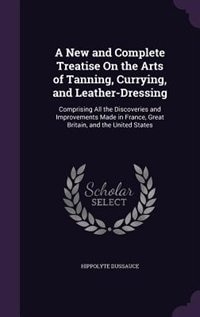 A New and Complete Treatise On the Arts of Tanning, Currying, and Leather-Dressing: Comprising All the Discoveries and Improvements Made in France, Great Britain, and the United States