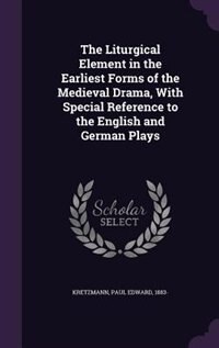 The Liturgical Element in the Earliest Forms of the Medieval Drama, With Special Reference to the English and German Plays