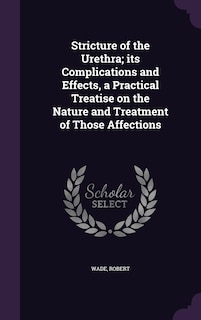 Stricture of the Urethra; its Complications and Effects, a Practical Treatise on the Nature and Treatment of Those Affections