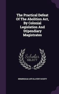 Front cover_The Practical Defeat Of The Abolition Act, By Colonial Legislation And Stipendiary Magistrates