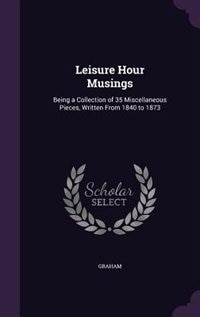 Leisure Hour Musings: Being a Collection of 35 Miscellaneous Pieces, Written From 1840 to 1873