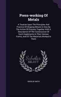 Press-working Of Metals: A Treatise Upon The Principles And Practice Of Shaping Metals In Dies By The Action Of Presses Toge by Oberlin Smith