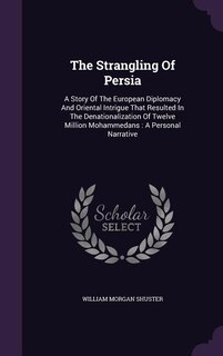 The Strangling Of Persia: A Story Of The European Diplomacy And Oriental Intrigue That Resulted In The Denationalization Of T