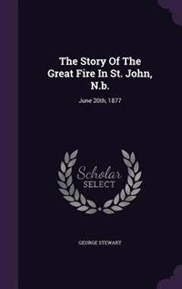 The Story Of The Great Fire In St. John, N.b.: June 20th, 1877