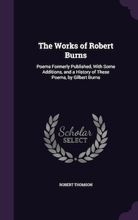 The Works of Robert Burns: Poems Formerly Published, With Some Additions, and a History of These Poems, by Gilbert Burns