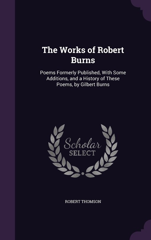 The Works of Robert Burns: Poems Formerly Published, With Some Additions, and a History of These Poems, by Gilbert Burns