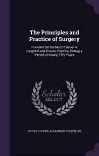 The Principles and Practice of Surgery: Founded On the Most Extensive Hospital and Private Practice, During a Period of Nearly Fifty Years de Astley Cooper