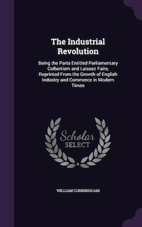 The Industrial Revolution: Being the Parts Entitled Parliamentary Colbertism and Laissez Faire, Reprinted From the Growth of E
