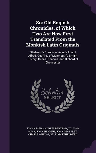 Six Old English Chronicles, of Which Two Are Now First Translated From the Monkish Latin Originals: Ethelwerd's Chronicle. Asser's Life of Alfred. Geoffrey of Monmouth's British History. Gildas. Nenn