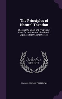 The Principles of Natural Taxation: Showing the Origin and Progress of Plans for the Payment of All Public Expenses From Economic Rent