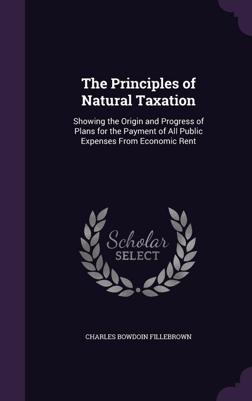 The Principles of Natural Taxation: Showing the Origin and Progress of Plans for the Payment of All Public Expenses From Economic Rent