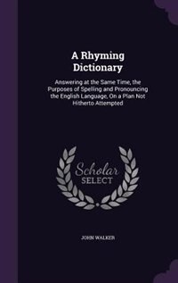A Rhyming Dictionary: Answering at the Same Time, the Purposes of Spelling and Pronouncing the English Language, On a Pla