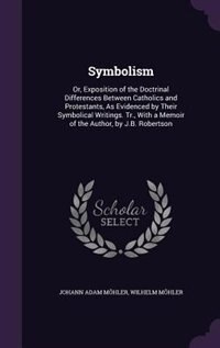 Symbolism: Or, Exposition of the Doctrinal Differences Between Catholics and Protestants, As Evidenced by Thei