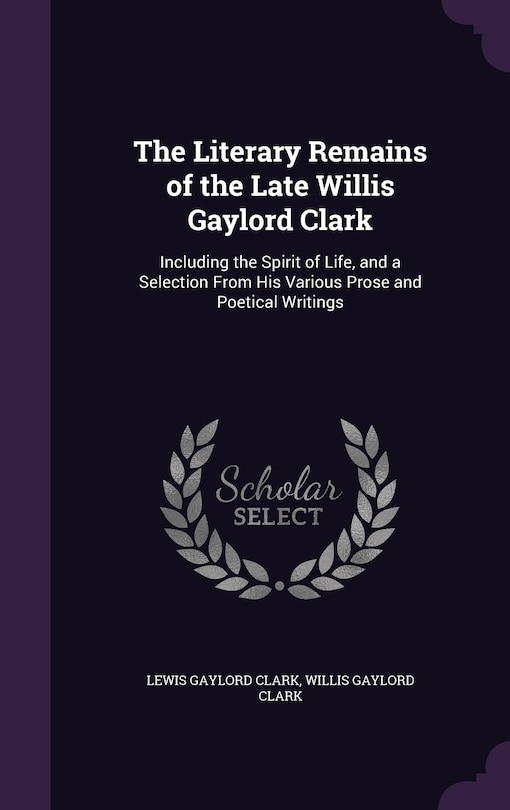 The Literary Remains of the Late Willis Gaylord Clark: Including the Spirit of Life, and a Selection From His Various Prose and Poetical Writings