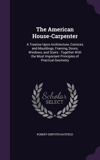 The American House-Carpenter: A Treatise Upon Architecture, Cornices and Mouldings, Framing, Doors, Windows, and Stairs : Togethe