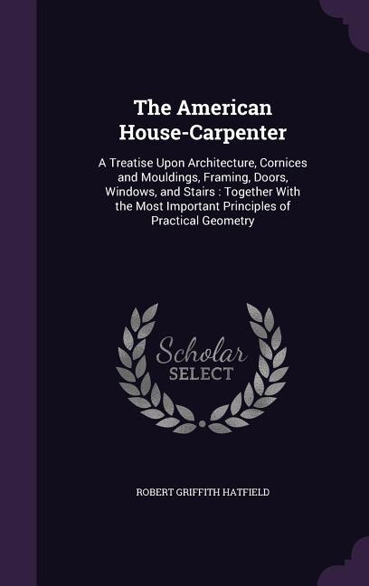 The American House-Carpenter: A Treatise Upon Architecture, Cornices and Mouldings, Framing, Doors, Windows, and Stairs : Togethe