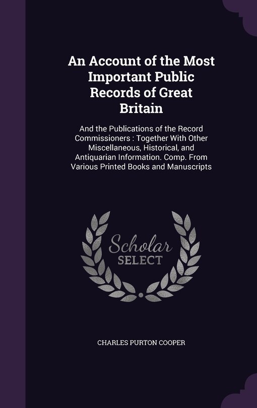 An Account of the Most Important Public Records of Great Britain: And the Publications of the Record Commissioners: Together With Other Miscellaneous, Historical, and Antiquarian Information. Comp. From Various Printed Books and Manuscripts