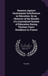 Front cover_Reasons Against Government Interference in Education. by an Observer of the Results of a Centralized System of Education During Thirteen Years' Residence in France