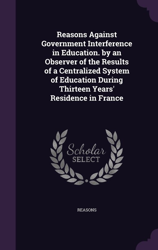 Front cover_Reasons Against Government Interference in Education. by an Observer of the Results of a Centralized System of Education During Thirteen Years' Residence in France