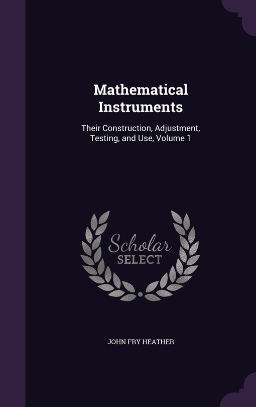 Mathematical Instruments: Their Construction, Adjustment, Testing, and Use, Volume 1