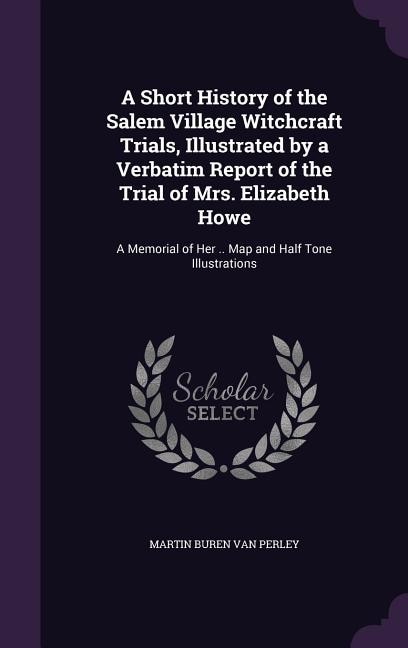 A Short History of the Salem Village Witchcraft Trials, Illustrated by a Verbatim Report of the Trial of Mrs. Elizabeth Howe: A Memorial of Her .. Map and Half Tone Illustrations