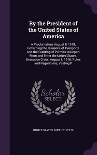 By the President of the United States of America: A Proclamation, August 8, 1918, Governing the Issuance of Passports and the Granting of Permits to Depart From and Enter the United States. Executive Order. August 8, 1918. Rules and Regulations, Vesting P
