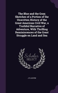 The Blue and the Gray; Sketches of a Portion of the Unwritten History of the Great American Civil War, a Truthful Narrative of Adventure, With Thrilling Reminiscences of the Great Struggle on Land and Sea