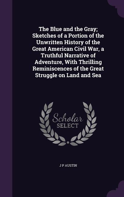 The Blue and the Gray; Sketches of a Portion of the Unwritten History of the Great American Civil War, a Truthful Narrative of Adventure, With Thrilling Reminiscences of the Great Struggle on Land and Sea