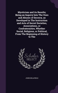 Front cover_Mysticism and its Results; Being an Inquiry Into The Uses and Abuses of Secrecy, as Developed in The Instruction and Acts of Secret Societies, Associations, or Confraternities, Whether Social, Religious, or Political, From The Beginning of History to The