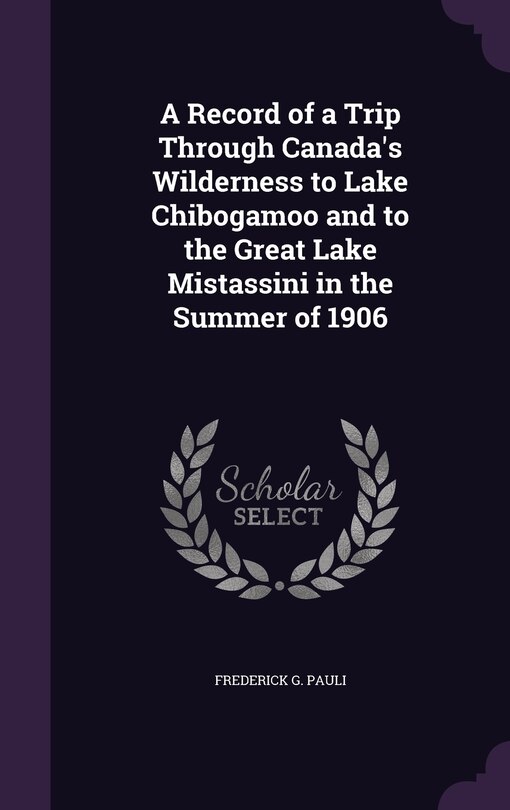 Front cover_A Record of a Trip Through Canada's Wilderness to Lake Chibogamoo and to the Great Lake Mistassini in the Summer of 1906
