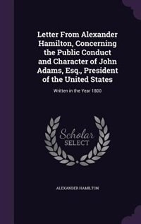 Letter From Alexander Hamilton, Concerning the Public Conduct and Character of John Adams, Esq., President of the United States: Written in the Year 1800