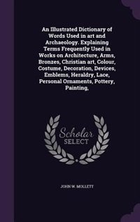 An Illustrated Dictionary of Words Used in art and Archaeology. Explaining Terms Frequently Used in Works on Architecture, Arms, Bronzes, Christian art, Colour, Costume, Decoration, Devices, Emblems, Heraldry, Lace, Personal Ornaments, Pottery, Painting,