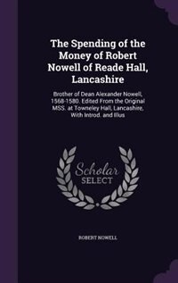 The Spending of the Money of Robert Nowell of Reade Hall, Lancashire: Brother of Dean Alexander Nowell, 1568-1580. Edited From the Original MSS. at Towneley Hall, Lancas
