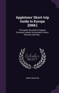 Appletons' Short-trip Guide to Europe [1868.]: Principally Devoted to England, Scotland, Ireland, Switzerland, France, Germany and Italy...