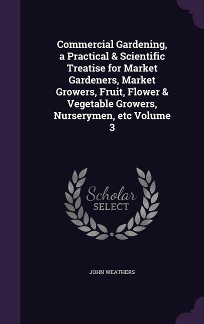 Commercial Gardening, a Practical & Scientific Treatise for Market Gardeners, Market Growers, Fruit, Flower & Vegetable Growers, Nurserymen, etc Volume 3