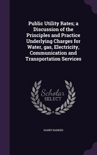 Public Utility Rates; a Discussion of the Principles and Practice Underlying Charges for Water, gas, Electricity, Communication and Transportation Services