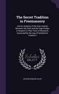 The Secret Tradition in Freemasonry: And an Analysis of the Inter-relation Between the Craft And the High Grades in Respect to Their Ter by Arthur Edward Waite