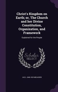 Christ's Kingdom on Earth; or, The Church and her Divine Constitution, Organization, and Framework: Explained for the People