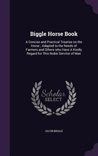 Biggle Horse Book: A Concise and Practical Treatise on the Horse ; Adapted to the Needs of Farmers and Others who Have