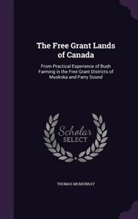 The Free Grant Lands of Canada: From Practical Experience of Bush Farming in the Free Grant Districts of Muskoka and Parry Sound