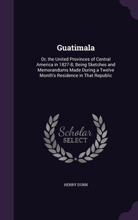 Guatimala: Or, the United Provinces of Central America in 1827-8; Being Sketches and Memorandums Made During a Twelve Month's Residence in That Republic