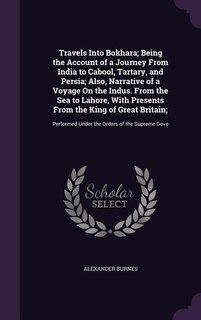Travels Into Bokhara; Being the Account of a Journey From India to Cabool, Tartary, and Persia; Also, Narrative of a Voyage On the Indus. From the Sea to Lahore, With Presents From the King of Great Britain;: Performed Under the Orders of the Supreme Gove