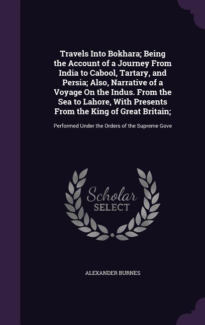 Travels Into Bokhara; Being the Account of a Journey From India to Cabool, Tartary, and Persia; Also, Narrative of a Voyage On the Indus. From the Sea to Lahore, With Presents From the King of Great Britain;: Performed Under the Orders of the Supreme Gove