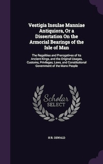 Vestigia Insulae Manniae Antiquiora, Or a Dissertation On the Armorial Bearings of the Isle of Man: The Regalities and Prerogatives of Its Ancient Kings, and the Original Usages, Customs, Privileges, Laws, and Constitutional Government of the Manx People