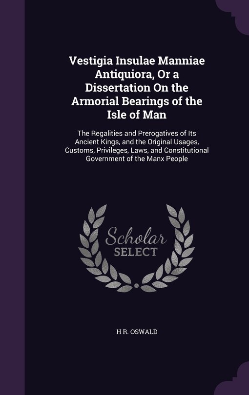 Vestigia Insulae Manniae Antiquiora, Or a Dissertation On the Armorial Bearings of the Isle of Man: The Regalities and Prerogatives of Its Ancient Kings, and the Original Usages, Customs, Privileges, Laws, and Constitutional Government of the Manx People