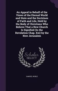 An Appeal in Behalf of the Views of the Eternal World and State and the Doctrines of Faith and Life, Held by the Body of Christians Who Believe That a New Church Is Signified (In the Revelation Chap. Xxi) by the New Jerusalem