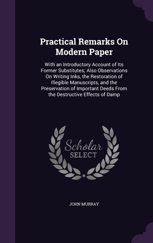 Practical Remarks On Modern Paper: With an Introductory Account of Its Former Substitutes; Also Observations On Writing Inks, the Restoration of Illegible Manuscripts, and the Preservation of Important Deeds From the Destructive Effects of Damp