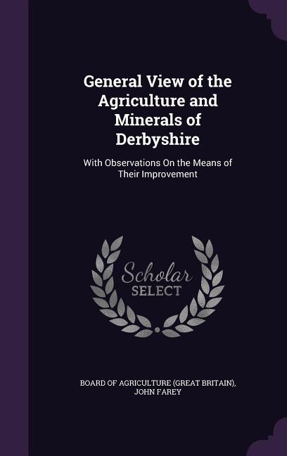 General View of the Agriculture and Minerals of Derbyshire: With Observations On the Means of Their Improvement
