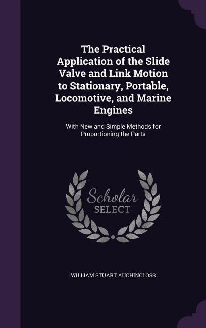 The Practical Application of the Slide Valve and Link Motion to Stationary, Portable, Locomotive, and Marine Engines: With New and Simple Methods for Proportioning the Parts