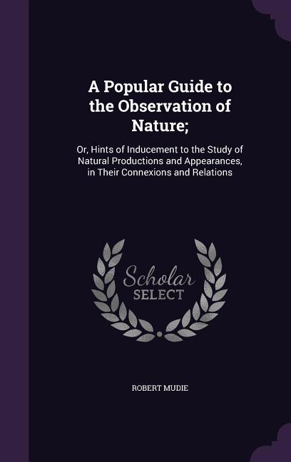 A Popular Guide to the Observation of Nature;: Or, Hints of Inducement to the Study of Natural Productions and Appearances, in Their Connexions an